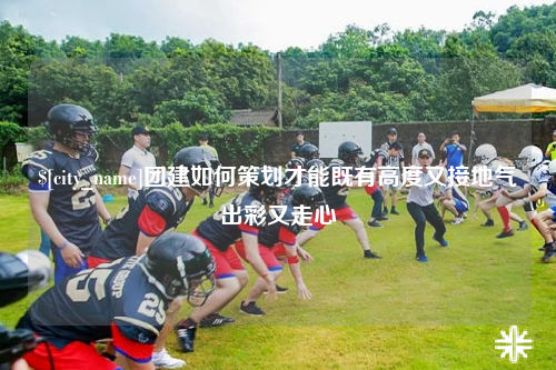 包头团建如何策划才能既有高度又接地气出彩又走心